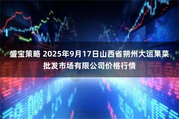 盛宝策略 2025年9月17日山西省朔州大运果菜批发市场有限公司价格行情