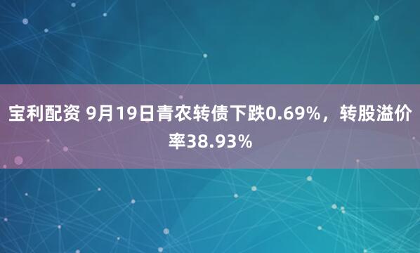 宝利配资 9月19日青农转债下跌0.69%，转股溢价率38.93%