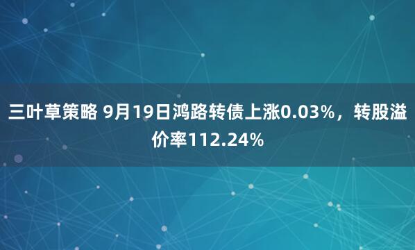三叶草策略 9月19日鸿路转债上涨0.03%，转股溢价率112.24%