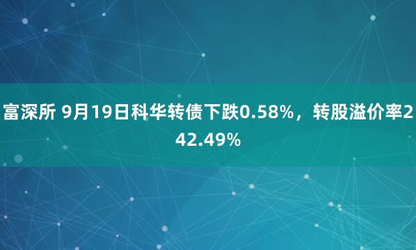 富深所 9月19日科华转债下跌0.58%，转股溢价率242.49%