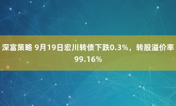 深富策略 9月19日宏川转债下跌0.3%，转股溢价率99.16%