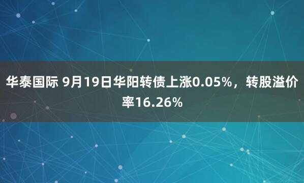 华泰国际 9月19日华阳转债上涨0.05%，转股溢价率16.26%