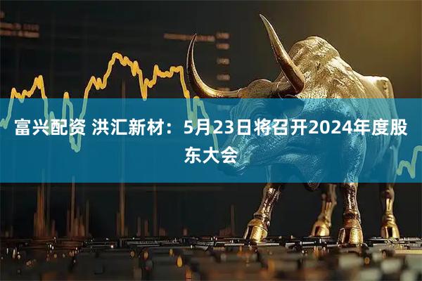 富兴配资 洪汇新材：5月23日将召开2024年度股东大会