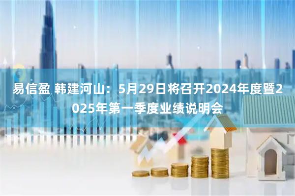 易信盈 韩建河山：5月29日将召开2024年度暨2025年第一季度业绩说明会