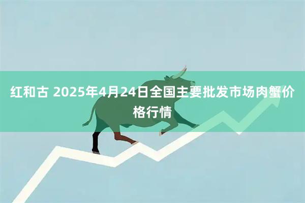 红和古 2025年4月24日全国主要批发市场肉蟹价格行情