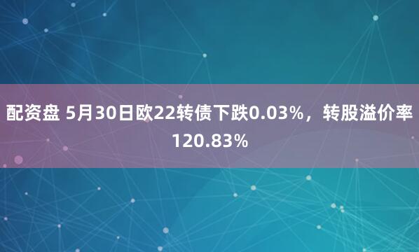 配资盘 5月30日欧22转债下跌0.03%，转股溢价率120.83%