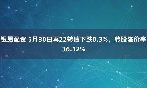 银易配资 5月30日再22转债下跌0.3%，转股溢价率36.12%