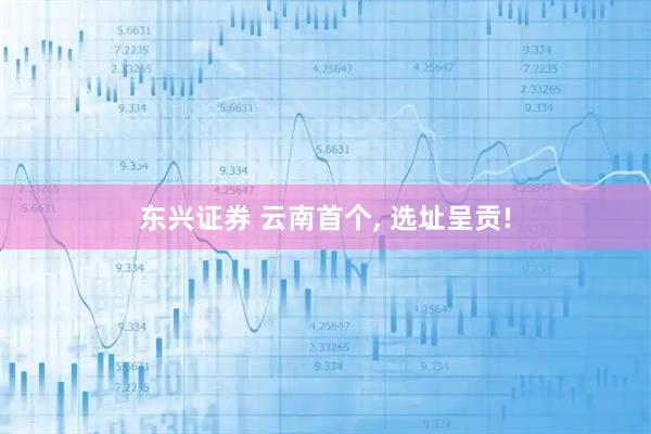 东兴证券 云南首个, 选址呈贡!