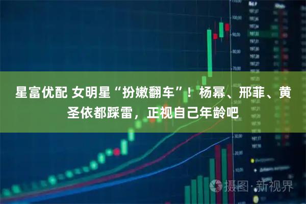 星富优配 女明星“扮嫩翻车”！杨幂、邢菲、黄圣依都踩雷，正视自己年龄吧