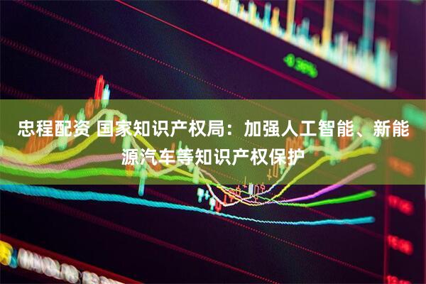 忠程配资 国家知识产权局：加强人工智能、新能源汽车等知识产权保护