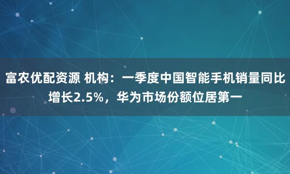 富农优配资源 机构：一季度中国智能手机销量同比增长2.5%，华为市场份额位居第一