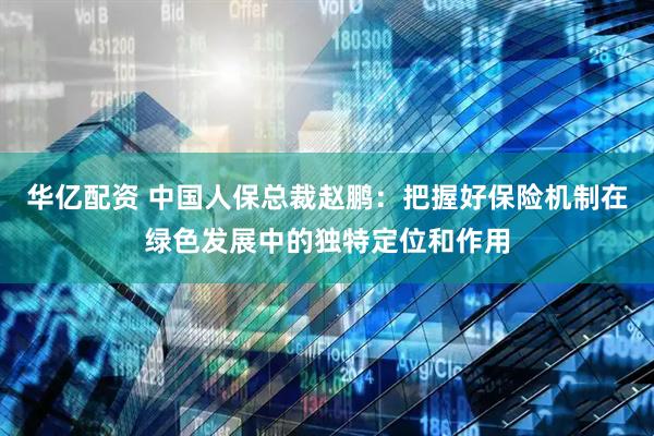 华亿配资 中国人保总裁赵鹏：把握好保险机制在绿色发展中的独特定位和作用