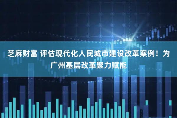 芝麻财富 评估现代化人民城市建设改革案例！为广州基层改革聚力赋能