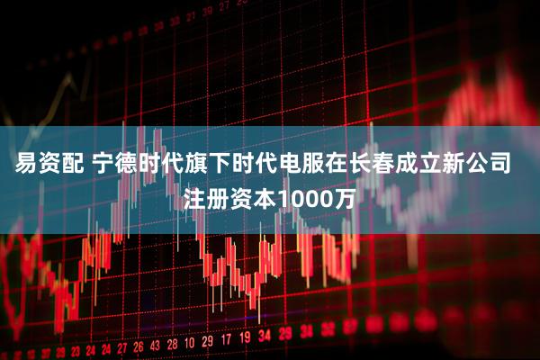易资配 宁德时代旗下时代电服在长春成立新公司  注册资本1000万