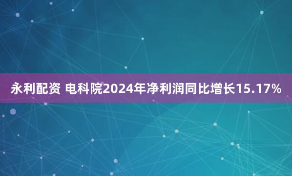 永利配资 电科院2024年净利润同比增长15.17%