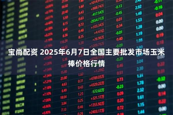 宝尚配资 2025年6月7日全国主要批发市场玉米棒价格行情