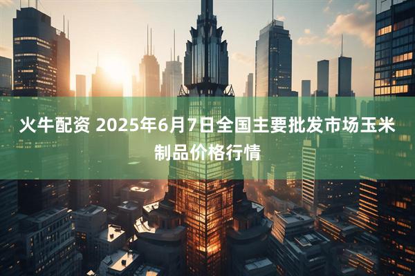 火牛配资 2025年6月7日全国主要批发市场玉米制品价格行情