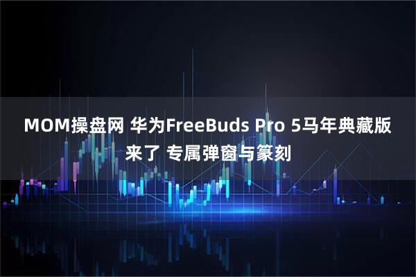 MOM操盘网 华为FreeBuds Pro 5马年典藏版来了 专属弹窗与篆刻
