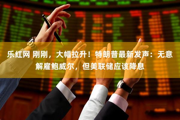 乐红网 刚刚，大幅拉升！特朗普最新发声：无意解雇鲍威尔，但美联储应该降息