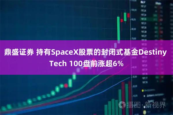 鼎盛证券 持有SpaceX股票的封闭式基金Destiny Tech 100盘前涨超6%