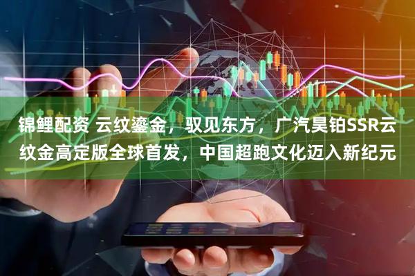 锦鲤配资 云纹鎏金，驭见东方，广汽昊铂SSR云纹金高定版全球首发，中国超跑文化迈入新纪元