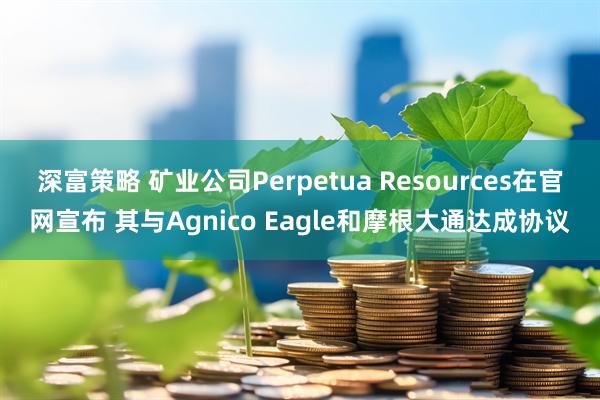 深富策略 矿业公司Perpetua Resources在官网宣布 其与Agnico Eagle和摩根大通达成协议