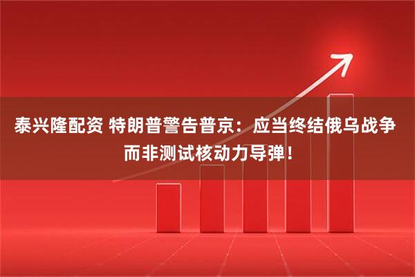 泰兴隆配资 特朗普警告普京：应当终结俄乌战争 而非测试核动力导弹！