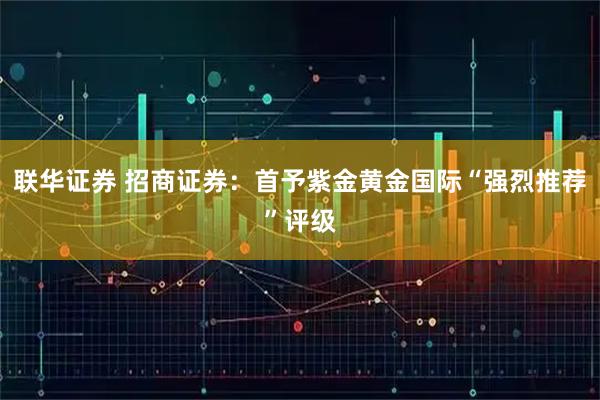 联华证券 招商证券：首予紫金黄金国际“强烈推荐”评级