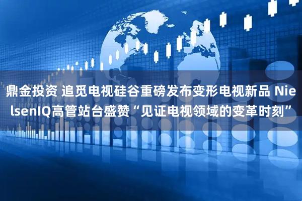鼎金投资 追觅电视硅谷重磅发布变形电视新品 NielsenIQ高管站台盛赞“见证电视领域的变革时刻”