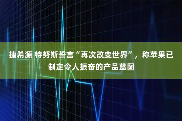 捷希源 特努斯誓言“再次改变世界”，称苹果已制定令人振奋的产品蓝图