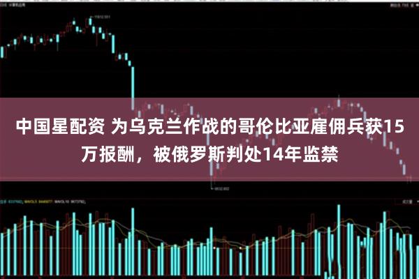 中国星配资 为乌克兰作战的哥伦比亚雇佣兵获15万报酬，被俄罗斯判处14年监禁